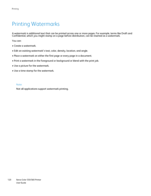 Page 120
Xerox Color 550/560 Printer
User Guide
120 Printin
g
A watermark is additional text that can be printed across one or more pa\
ges. For example, terms like Draft and 
Confidential, which you might stamp on a page before distribution, can b\
e inserted as a watermark.
You can:
• Create a watermark.
• Edit an existing watermark’s text, color, density, location, and\
 angle.
• Place a watermark on either the first page or every page in a docum\
ent.
• Print a watermark in the foreground or background or...