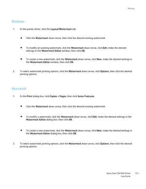 Page 121
Printing
                     Xerox Color 550/560 PrinterUser Guide121
Windows
Macintosh
In the printer driver, click the 
Layout/Watermark tab.
1.
To select watermark printing options, click the  Watermark down arrow, click  Options, then click the desired 
printing options.
2.
In the  Print dialog box, click  Copies + Pages, then click Xerox Features .
1.
To select watermark printing options, click the  Watermark down arrow, click  Options, then click the desired 
printing options.
2. Click the...