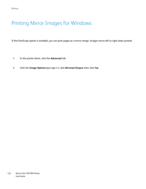 Page 122
Xerox Color 550/560 Printer
User Guide
122 Printin
g
If the PostScript option is installed, you can print pages as a mirror i\
mage. Images mirror left to right when printed.
Printing Mirror Images for Windows
In the printer driver, click the 
Advanced tab.
1.
Click the  Image Options  plus sign (+), click  Mirrored Output, then click Yes.
2.
Downloaded From ManualsPrinter.com Manuals 