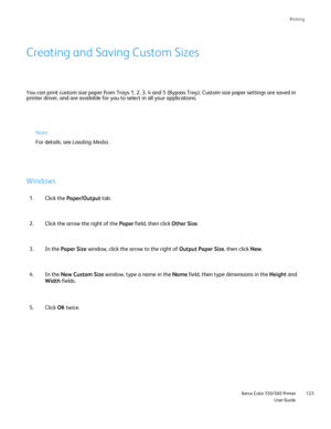 Page 123
Printing
                     Xerox Color 550/560 PrinterUser Guide123
You can print custom size paper from Trays 1, 2, 3, 4 and 5 (Bypass Tra\
y). Custom size paper settings are saved in 
printer driver, and are available for you to select in all your applicat\
ions.
Creating and Saving Custom Sizes
Note:
For details, see 
Loading Media.
Windows
Click the Paper/Output  tab.
1.
Click the arrow the right of the  Paper field, then click  Other Size.
2.
In the  Paper Size  window, click the arrow to the...