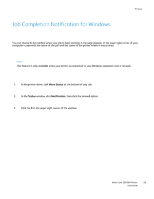 Page 125
Printing
                    Xerox Color 550/560 PrinterUser Guide125
You can choose to be notified when your job is done printing. A message \
appears in the lower right corner of your 
computer screen with the name of the job and the name of the printer whe\
re it was printed.
Job Completion Notification for Windows
Note:
This feature is only available when your printer is connected to your Wi\
ndows computer over a network.
In the printer driver, click  More Status at the bottom of any tab.
1.
In the...