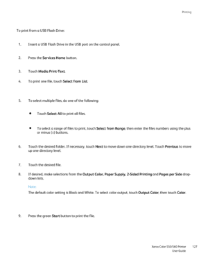 Page 127
Printing
                     Xerox Color 550/560 PrinterUser Guide127
To print from a USB Flash Drive:
Insert a USB Flash Drive in the USB port on the control panel.
1.
Press the  Services Home  button.
2.
Touch  Media Print-Text .
3.
To print one file, touch  Select from List.
4.
To select multiple files, do one of the following:
5.
Touch the desired folder. If necessary, touch  Next to move down one directory level. Touch  Previousto move 
up one directory level.
6.
Touch the desired file.
7.
If...