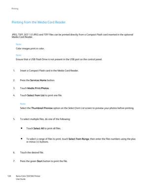 Page 128
Xerox Color 550/560 Printer
User Guide
128 Printin
g
Printing from the Media Card Reader
JPEG, TIFF, DCF 1.0 JPEG and TIFF files can be printed directly from a C\
ompact Flash card inserted in the optional 
Media Card Reader.
Note:
Color images print in color.
Note:
Ensure that a USB Flash Drive is not present in the USB port on the cont\
rol panel.
Insert a Compact Flash card in the Media Card Reader.
1.
Press the  Services Home  button.
2.
Touch  Media Print-Photos .
3.
Touch  Select from List  to...