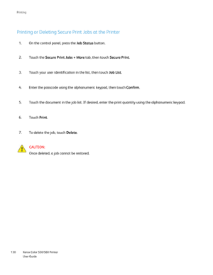 Page 130
Xerox Color 550/560 Printer
User Guide
130 Printin
g
Printing or Deleting Secure Print Jobs at the Printer
On the control panel, press the 
Job Status button.
1.
Touch the  Secure Print Jobs + More  tab, then touch Secure Print.
2.
Touch your user identification in the list, then touch  Job List.
3.
Enter the passcode using the alphanumeric keypad, then touch  Confirm.
4.
Touch the document in the job list. If desired, enter the print quantity\
 using the alphanumeric keypad.
5.
Touch  Print.
6.
To...