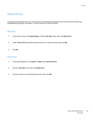 Page 133
Printing
                     Xerox Color 550/560 PrinterUser Guide133
Delayed Printing
A print job can be delayed for up to 24 hours from the original job subm\
ission time. Enter the time at which you 
would like the job to print. Use either a 12-hour format or a 24-hour fo\
rmat.
Windows
In the printer driver, click 
Paper/Output, click the Job Type menu, then click  Delay Print.
1.
Under  Time to Print , type the desired print time, or click the arrows, then click  OK.
2.
Click OK.
3.
Macintosh
In...