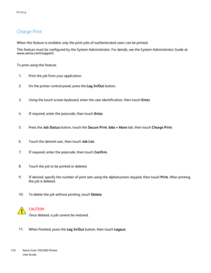 Page 134
Xerox Color 550/560 Printer
User Guide
134 Printin
g
Charge Print
When this feature is enabled, only the print jobs of authenticated users\
 can be printed.
This feature must be configured by the System Administrator. For details\
, see the System Administrator Guide at 
www.xerox.com/
support.

To print using this feature.
Print the job from your application.
1.
On the printer control panel, press the  Log In/Out button.
2.
Using the touch screen keyboard, enter the user identification, then tou\
ch...