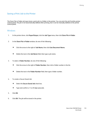 Page 135
Printing
                     Xerox Color 550/560 PrinterUser Guide135
Saving a Print Job to the Printer
The Store File in Folder job type stores a print job in a folder in the \
printer. You can print the job fromthe printer 
control panel. The job is not automatically deleted after printing, but \
it can be manually deleted at the printer 
control panel.
Windows
In the printer driver, click 
Paper/Output, click the Job Type menu, then click  Store File in Folder .
1.
In the  Store File in Folder...