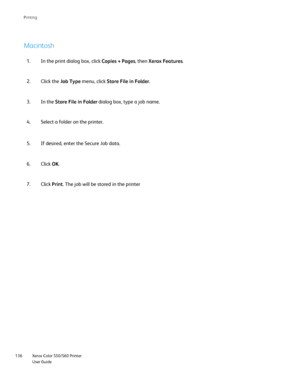 Page 136
Xerox Color 550/560 Printer
User Guide
136 Printin
g
Macintosh
In the print dialog box, click 
Copies + Pages, then Xerox Features .
1.
Click the  Job Type  menu, click  Store File in Folder .
2.
In the  Store File in Folder  dialog box, type a job name.
3.
Select a folder on the printer.
4.
If desired, enter the Secure Job data.
5.
Click OK.
6.
Click Print. The job will be stored in the printer
7.
Downloaded From ManualsPrinter.com Manuals 