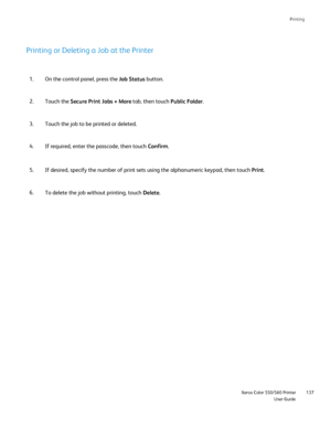 Page 137
Printing
                     Xerox Color 550/560 PrinterUser Guide137
Printing or Deleting a Job at the Printer
On the control panel, press the 
Job Status button.
1.
Touch the  Secure Print Jobs + More  tab, then touch Public Folder.
2.
Touch the job to be printed or deleted.
3.
If required, enter the passcode, then touch  Confirm.
4.
If desired, specify the number of print sets using the alphanumeric keyp\
ad, then touch  Print.
5.
To delete the job without printing, touch  Delete.
6.
Downloaded From...