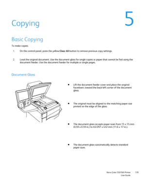 Page 139
                     Xerox Color 550/560 PrinterUser Guide139
Copying
Basic Copying
To make copies:
On the control panel, press the yellow  Clear All button to remove previous copy settings.
1.
Load the original document. Use the document glass for single copies or \
paper that cannot be fed using the 
document feeder. Use the document feeder for multiple or single pages.
2.
Document Glass
Lift the document feeder cover and place the original 
facedown, toward the back-left corner of the document...