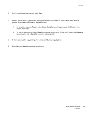Page 141
Copying
                     Xerox Color 550/560 PrinterUser Guide141
On the control panel touch screen, touch 
Copy.
3.
Use the alphanumeric keypad on the control panel to enter the number of \
copies. The number of copies 
appears in the upper-right corner of the touch screen.
4.
If desired, change the copy settings. For details, see  Adjusting Copy Options.
5.
Press the green  Start button on the control panel.
6. To correct the number of copies entered using the alphanumeric keypad, p\
ress the C...