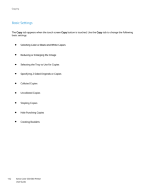 Page 142
Xerox Color 550/560 Printer
User Guide
142 Co
pying
Basic Settings
The 
Copy  tab appears when the touch screen  Copy button is touched. Use the  Copy tab to change the following 
basic settings:
Selecting Color or Black and White Copies
Selecting the Tray to Use for Copies Reducing or Enlarging the Image
Collated Copies Specifying 2-Sided Originals or Copies
Uncollated Copies
Hole Punching Copies Stapling Copies
Creating Booklets
Downloaded From ManualsPrinter.com Manuals 