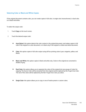 Page 143
Copying
                    Xerox Color 550/560 PrinterUser Guide143
Selecting Color or Black and White Copies
If the original document contains color, you can create copies in full c\
olor, in single color (monochrome), in dual color,
or in black and white.
To select the output color:
Touch Copy on the touch screen.
1.
Touch the desired output color:
2.
Auto Detect: this option detects the color content in the original document, and ma\
kes copies in full 
color if the original is a color document, or...