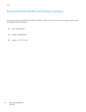 Page 16
Xerox Color 550/560 Printer
User Guide
16 Safet
y
Environmental Health and Safety Contacts
USA: 1-800 828-6571
Europe:  44 1707 353 434 Canada: 1-800 828-6571
For more information on Environment, Health, and Safety in relation to t\
his Xerox product and supplies, please contact 
the following customer help lines:
Downloaded From ManualsPrinter.com Manuals 