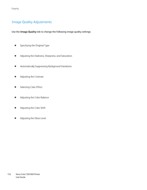 Page 152
Xerox Color 550/560 Printer
User Guide
152 Co
pying
Image Quality Adjustments
Use the 
Image Quality  tab to change the following image quality settings:
Specifying the Original Type
Adjusting the Darkness, Sharpness, and Saturation
Automatically Suppressing Background Variations
Adjusting the Contrast
Selecting Color Effect
Adjusting the Color Balance
Adjusting the Color Shift
Adjusting the Gloss Level
Downloaded From ManualsPrinter.com Manuals 