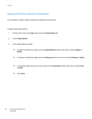 Page 154
Xerox Color 550/560 Printer
User Guide
154 Co
pying
Adjusting the Darkness, Sharpness, and Saturation
You can lighten or darken copies and adjust the sharpness and saturation\
.
To adjust these image options:
On the touch screen, touch  Copy, then touch the  Image Quality tab.
1.
Touch  Image Options .
2.
In the Image Options window:
3.
To lighten or darken the image, touch the  Lighten/Darken pointer, then move it toward  Lighten or 
Darken .
To sharpen or soften the image, touch the  Sharpness...