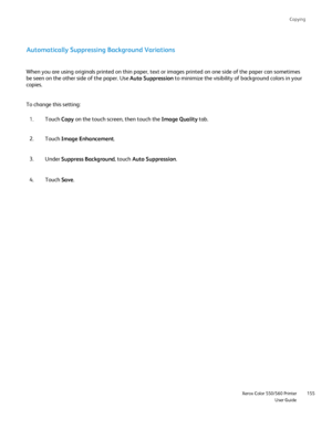 Page 155
Copying
                     Xerox Color 550/560 PrinterUser Guide155
Automatically Suppressing Background Variations
When you are using originals printed on thin paper, text or images print\
ed on one side of the paper can sometimes 
be seen on the other side of the paper. Use 
Auto Suppression to minimize the visibility of background colors in your 
copies.
To change this setting:
Touch Copy on the touch screen, then touch the  Image Quality tab.
1.
Touch  Image Enhancement .
2.
Under  Suppress...