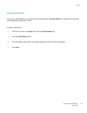 Page 157
Copying
                     Xerox Color 550/560 PrinterUser Guide157
Selecting Color Effects
If you have a color original, you can adjust the color using presets cal\
led 
Color Effects. For example, the copy colors 
can be adjusted to be warmer or cooler.
To select a color preset:
On the touch screen, touch  Copy, then touch the  Image Quality tab.
1.
Touch the  Color Effects  button.
2.
Touch the desired color preset. The sample images show how the colors ar\
e adjusted.
3.
Touch  Save.
4.
Downloaded...