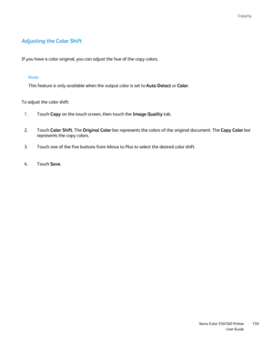 Page 159
Copying
                     Xerox Color 550/560 PrinterUser Guide159
Adjusting the Color Shift
If you have a color original, you can adjust the hue of the copy colors.\
To adjust the color shift:
Touch Copy on the touch screen, then touch the  Image Quality tab.
1.
Touch  Color Shift . The Original Color  bar represents the colors of the original document. The  Copy Colorbar 
represents the copy colors.
2.
Touch one of the five buttons from Minus to Plus to select the desired c\
olor shift.
3.
Touch...
