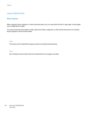 Page 160
Xerox Color 550/560 Printer
User Guide
160 Co
pying
Book Copying
When copying a book, magazine, or other bound document, you can copy eit\
her the left or right page, or both pages 
onto a single sheet of paper.
You must use the document glass to make copies from books, magazines, or\
 other bound documents. Do not place 
bound originals in the document feeder.
Note:
This feature and 2-Sided Book Copying cannot be activated simultaneously\
.
Note:
Non-standard size documents will not be separated into...