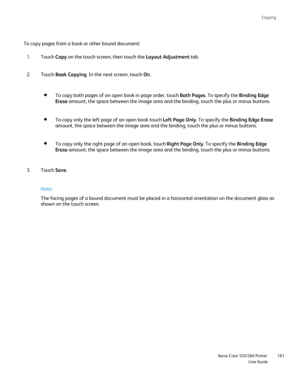 Page 161
Copying
                    Xerox Color 550/560 PrinterUser Guide161
To copy pages from a book or other bound document:
Touch Copy on the touch screen, then touch the  Layout Adjustment tab.
1.
Touch  Book Copying . In the next screen, touch  On.
2.
To copy both pages of an open book in page order, touch  Both Pages. To specify the  Binding Edge 
Erase  amount, the space between the image area and the binding, touch the plu\
s or minus buttons.
To copy only the left page of an open book touch  Left Page...