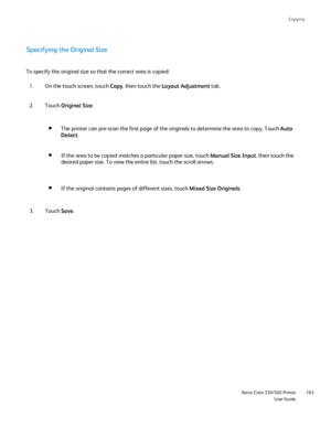 Page 163
Copying
                     Xerox Color 550/560 PrinterUser Guide163
Specifying the Original Size
To specify the original size so that the correct area is copied:
On the touch screen, touch  Copy, then touch the  Layout Adjustment  tab.
1.
Touch  Original Size .
2.
The printer can pre-scan the first page of the originals to determine th\
e area to copy. Touch  Auto 
Detect .
If the area to be copied matches a particular paper size, touch  Manual Size Input. then touch the 
desired paper size. To view...
