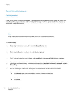 Page 170
Xerox Color 550/560 Printer
User Guide
170 Co
pying
Creating Booklets
Copies can be printed in the form of a booklet. The page images are redu\
ced to print two images per side of each 
printed page. The pages can then be folded and stapled manually, or with\
 the appropriate finisher, they can be 
creased and stapled automatically
Output Format Adjustments
Note:
In this mode, the printer does not print the copies until it has scanned\
 all the originals.
Touch  Copy on the touch screen, then touch the...