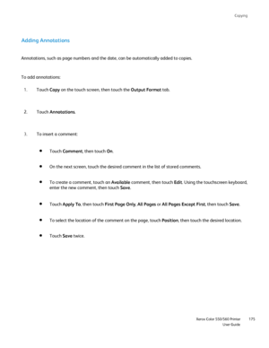 Page 175
Copying
                     Xerox Color 550/560 PrinterUser Guide175
Adding Annotations
Annotations, such as page numbers and the date, can be automatically add\
ed to copies.
Touch Copy on the touch screen, then touch the  Output Format tab.
1.
Touch  Annotations .
2.
To insert a comment:
3.
To add annotations:
Touch Comment , then touch  On.
On the next screen, touch the desired comment in the list of stored comm\
ents.
To create a comment, touch an  Available comment, then touch  Edit. Using the...