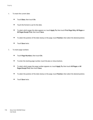 Page 176
Xerox Color 550/560 Printer
User Guide
176 Co
pying
To insert the current date:
4.
Touch Date, then touch  On.
Touch the format to use for the date.
To select which pages the date appears on, touch  Apply To, then touch  First Page Only , All Pages  or 
All Pages Except First , then touch Save.
To select the position of the date stamp on the page, touch  Position, then select the desired position.
Touch Save twice.
To insert page numbers:
5.
Touch Page Numbers , then touch On.
To enter the starting page...