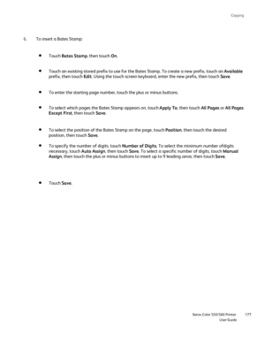 Page 177
Copying
                    Xerox Color 550/560 PrinterUser Guide177
To insert a Bates Stamp:
6.
Touch Bates Stamp , then touch On.
Touch an existing stored prefix to use for the Bates Stamp. To create a \
new prefix, touch an  Available 
prefix, then touch  Edit. Using the touch screen keyboard, enter the new prefix, then touch  Save.
To enter the starting page number, touch the plus or minus buttons.
To select which pages the Bates Stamp appears on, touch  Apply To, then touch  All Pages or All Pages...