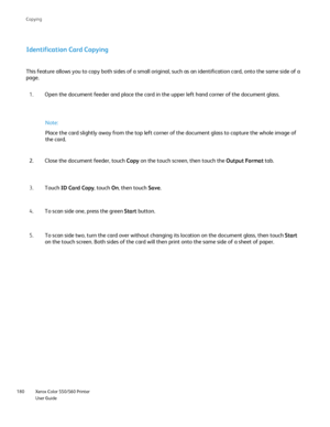 Page 180
Xerox Color 550/560 Printer
User Guide
180 Co
pying
Identification Card Copying
This feature allows you to copy both sides of a small original, such as \
an identification card, onto the same side of a 
page.
Open the document feeder and place the card in the upper left hand corne\
r of the document glass.
1.
Close the document feeder, touch  Copy on the touch screen, then touch the  Output Format tab.
2.
Touch  ID Card Copy , touch On, then touch  Save.
3.
To scan side one, press the green  Start...