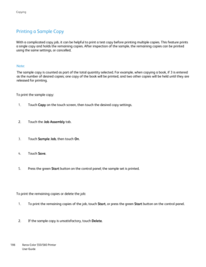 Page 186
Xerox Color 550/560 Printer
User Guide
186 Co
pying
Printing a Sample Copy
With a complicated copy job, it can be helpful to print a test copy befo\
re printing multiple copies. This feature prints 
a single copy and holds the remaining copies. After inspection of the sa\
mple, the remaining copies can be printed 
using the same settings, or cancelled.
To print the sample copy:
Note:
The sample copy is counted as part of the total quantity selected. For e\
xample, when copying a book, if 3 is entered...