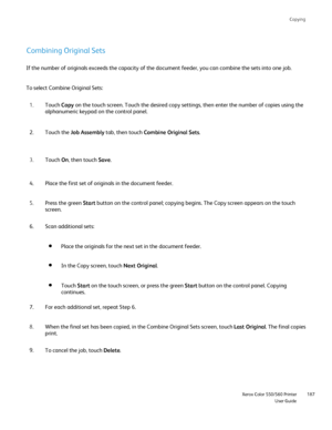 Page 187
Copying
                     Xerox Color 550/560 PrinterUser Guide187
Combining Original Sets
If the number of originals exceeds the capacity of the document feeder, \
you can combine the sets into one job.
To select Combine Original Sets:
Touch Copy on the touch screen. Touch the desired copy settings, then enter the nu\
mber of copies using the 
alphanumeric keypad on the control panel.
1.
Touch the  Job Assembly  tab, then touch  Combine Original Sets .
2.
Touch  On, then touch  Save.
3.
Place the...