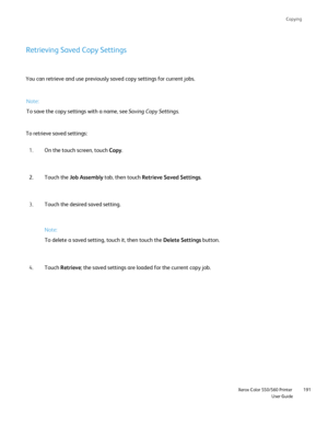 Page 191
Copying
                    Xerox Color 550/560 PrinterUser Guide191
Retrieving Saved Copy Settings
You can retrieve and use previously saved copy settings for current jobs\
.
To retrieve saved settings:
On the touch screen, touch  Copy.
1.
Touch the  Job Assembly  tab, then touch  Retrieve Saved Settings .
2.
Touch the desired saved setting.
3.
Touch  Retrieve ; the saved settings are loaded for the current copy job.
4.
Note:
To save the copy settings with a name, see 
Saving Copy Settings.
Note:
To...