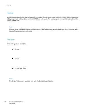 Page 192
Xerox Color 550/560 Printer
User Guide
192 Co
pying
Folding
If your machine is equipped with the optional C/Z Folder, you can make c\
opies using the folding option. This option 
folds your prints in half (single) or in thirds (C-fold or Z-fold typ\
es). The folding option for copies is selected from the 
Output Format
 tab.
Note:
In order to use the folding option, the orientation of documents must be\
 short-edge feed (SEF). You must select 
a paper tray that contains SEF stock.
Fold Types
These fold...