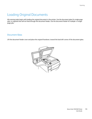 Page 195
Scanning
                     Xerox Color 550/560 PrinterUser Guide195
Loading Original Documents
All scanning tasks begin with loading the original document in the print\
er. Use the document glass for single-page 
jobs, or originals that will not feed through the document feeder. Use th\
e document feeder for multiple- or single- 
page jobs.
Document Glass
Lift the document feeder cover and place the original facedown, toward t\
he back-left corner of the document glass.
Downloaded From...