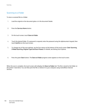Page 198
Xerox Color 550/560 Printer
User Guide
198 Scannin
g
Scanning to a Folder
To store a scanned file to a folder:
Load the original on the document glass or in the document feeder.
1.
Press the  Services Home  button.
2.
On the touch screen, touch  Store to Folder.
3.
Touch the desired folder. If a password is required, enter the password \
using the alphanumeric keypad, then 
touch Confirm  on the touch screen.
4.
To change any of the scan settings, use the four menus at the bottom of \
the touch screen:...