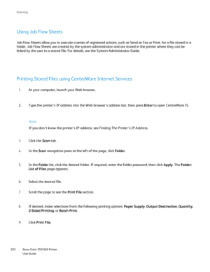 Page 202
Xerox Color 550/560 Printer
User Guide
202 Scannin
g
Using Job Flow Sheets
Job Flow Sheets allow you to execute a series of registered actions, suc\
h as Send as Fax or Print, for a file stored in a 
folder. Job Flow Sheets are created by the system administrator and are \
stored in the printer where they can be 
linked by the user to a stored file. For details, see the System Adminis\
trator Guide.
Printing Stored Files using CentreWare Internet Services
At your computer, launch your Web browser.
1....