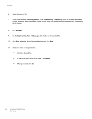 Page 204
Xerox Color 550/560 Printer
User Guide
204 Scannin
g
Select the desired file.
6.
In the upper right corner of the page, click  Delete.
When prompted, click  OK.
Scroll down to reveal  Retreiving Format. From the Retreiving Format  drop-down list, click the desired file 
format. If desired, select options for the file format using the check b\
oxes and dropdown lists. Options vary 
by file format.
7.
Click Retrieve .
8.
On the  Retrieve Files from Folder  page, click the link to the selected file.
9....