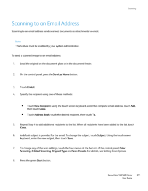 Page 211
Scanning
                     Xerox Color 550/560 PrinterUser Guide211
Scanning to an Email Address
Scanning to an email address sends scanned documents as attachments to e\
mail.
Note:
This feature must be enabled by your system administrator.
To send a scanned image to an email address: Load the original on the document glass or in the document feeder.
1.
On the control panel, press the  Services Home button.
2.
Touch  E-Mail.
3.
Specify the recipient using one of these methods:
4.
Touch Address Book...