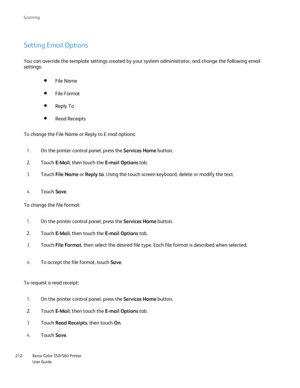 Page 212
Xerox Color 550/560 Printer
User Guide
212 Scannin
g
Setting Email Options
You can override the template settings created by your system administra\
tor, and change the following email 
settings:
File Format
File Name
Read Receipts
Reply To
To change the File Name or Reply to E-mail options:On the printer control panel, press the  Services Home button.
1.
Touch  E-Mail, then touch the  E-mail Options tab.
2.
Touch  File Name  or Reply to . Using the touch screen keyboard, delete or modify the text.
3....