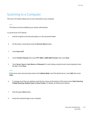 Page 213
Scanning
                    Xerox Color 550/560 PrinterUser Guide213
Scanning to a Computer
The Scan to PC feature allows you to scan a document to your computer.
Note:
This feature must be enabled by your system administrator.
To use the Scan to PC feature: Load the original on the document glass or in the document feeder.
1.
On the printer control panel, press the  Services Home button.
2.
Touch  Scan to PC .
3.
Touch  Transfer Protocol , then touch FTP, SMB  or SMB (UNC Format) , then touch Save....