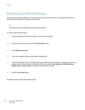 Page 214
Xerox Color 550/560 Printer
User Guide
214 Scannin
g
Scanning to a Home Directory
The Scan to Home feature allows you to scan a document to your home dire\
ctory. The network location of your 
home directory is defined by the system administrator.
Note:
This feature must be configured by the system administrator.
To use the Scan to Home feature: Load the original on the document glass or in the document feeder.
1.
On the printer control panel, press the  Services Home button.
2.
Touch  Network Scanning...