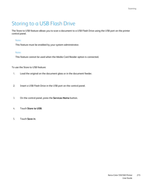 Page 215
Scanning
                     Xerox Color 550/560 PrinterUser Guide215
Storing to a USB Flash Drive
The Store to USB feature allows you to scan a document to a USB Flash Dr\
ive using the USB port on the printer 
control panel.
Note:
This feature must be enabled by your system administrator.
To use the Store to USB feature: Load the original on the document glass or in the document feeder.
1.
Insert a USB Flash Drive in the USB port on the control panel.
2.
On the control panel, press the  Services Home...