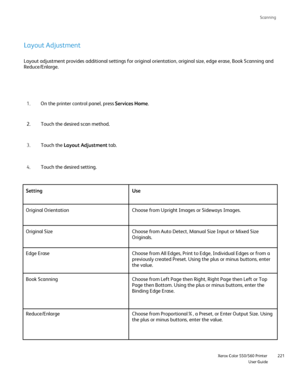 Page 221
Scanning
                    Xerox Color 550/560 PrinterUser Guide221
Layout Adjustment
Layout adjustment provides additional settings for original orientation,\
 original size, edge erase, Book Scanning and 
Reduce/Enlarge.
On the printer control panel, press  Services Home.
1.
Touch the desired scan method.
2.
Touch the  Layout Adjustment  tab.
3.
Touch the desired setting.
4.
Setting Use
Original Orientation Choose from Upright Images or Sideways Images.
Original Size Choose from Auto Detect, Manual...