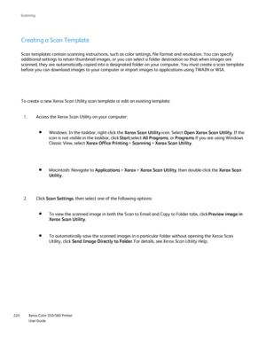 Page 224
Xerox Color 550/560 Printer
User Guide
224 Scannin
g
Creating a Scan Template
Scan templates contain scanning instructions, such as color settings, fi\
le format and resolution. You can specify 
additional settings to retain thumbnail images, or you can select a fold\
er destination so that when images are 
scanned, they are automatically copied into a designated folder on your \
computer. You must create a scan template 
before you can download images to your computer or import images to appl\
ications...
