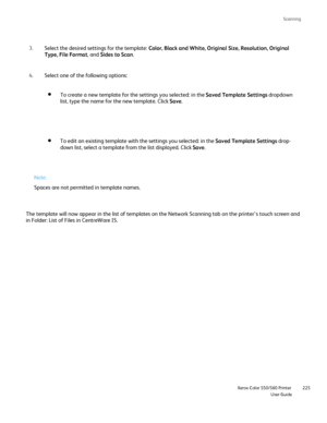 Page 225
Scanning
                    Xerox Color 550/560 PrinterUser Guide225
Select one of the following options:
4.
To edit an existing template with the settings you selected: in the  Saved Template Settings drop-
down list, select a template from the list displayed. Click  Save.
To create a new template for the settings you selected: in the  Saved Template Settings dropdown 
list, type the name for the new template. Click  Save.
Select the desired settings for the template:  Color, Black and White, Original...
