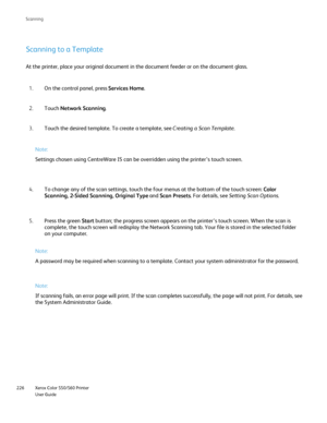 Page 226
Xerox Color 550/560 Printer
User Guide
226 Scannin
g
Scanning to a Template
At the printer, place your original document in the document feeder or o\
n the document glass.
On the control panel, press  Services Home.
1.
Touch  Network Scanning .
2.
Touch the desired template. To create a template, see  Creating a Scan Template.
3.
Note:
Settings chosen using CentreWare IS can be overridden using the printer’\
s touch screen.
To change any of the scan settings, touch the four menus at the bottom o\
f the...
