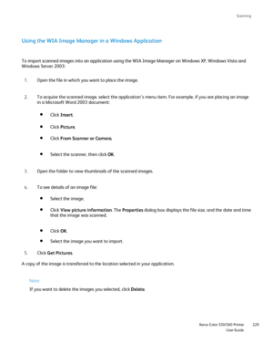 Page 229
Scanning
                     Xerox Color 550/560 PrinterUser Guide229
Using the WIA Image Manager in a Windows Application
To import scanned images into an application using the WIA Image Manager\
 on Windows XP, Windows Vista and 
Windows Server 2003:
Open the file in which you want to place the image.
1.
To acquire the scanned image, select the application’s menu item. For\
 example, if you are placing an image 
in a Microsoft Word 2003 document:
2.
Open the folder to view thumbnails of the scanned...