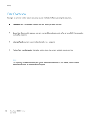 Page 232
Xerox Color 550/560 Printer
User Guide
232 Faxin
g
Fax Overview
Faxing is an optional printer feature providing several methods for faxi\
ng an original document.
Note:
Fax capability must be enabled by the system administrator before use. F\
or details, see the System 
Administrator Guide at www.xerox.com/
support.
Embedded Fax : Document is scanned and sent directly to a fax machine.
Server Fax : Document is scanned and sent over an Ethernet network to a fax server,\
 which then sends the 
fax to a...